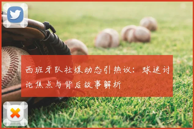 西班牙队社媒动态引热议:球迷讨论焦点与背后故事解析