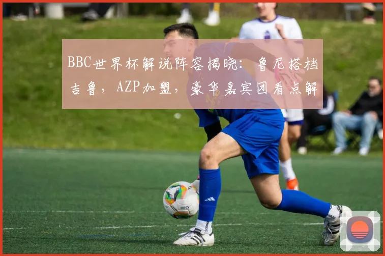 BBC世界杯解说阵容揭晓：鲁尼搭档吉鲁，AZP加盟，豪华嘉宾团看点解析