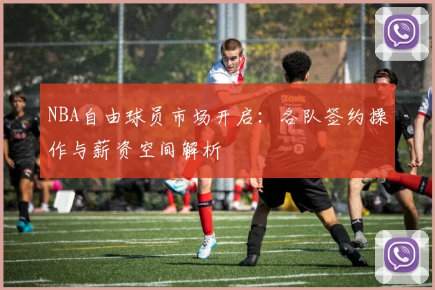 NBA自由球员市场开启：各队签约操作与薪资空间解析