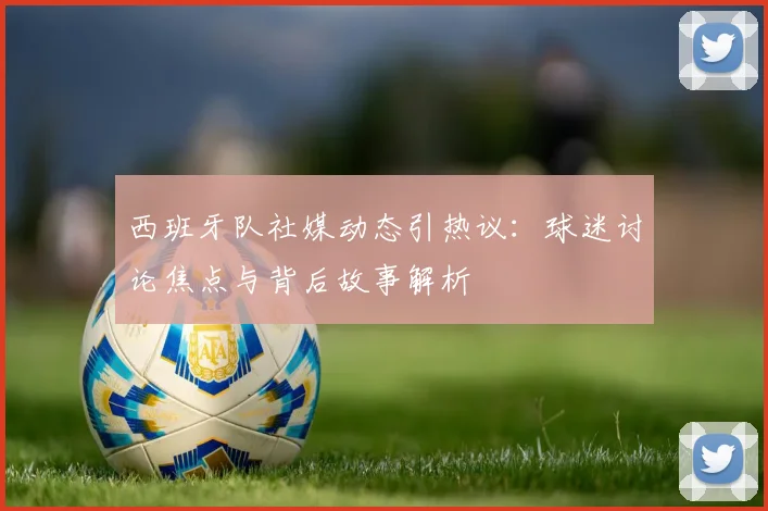 西班牙队社媒动态引热议：球迷讨论焦点与背后故事解析