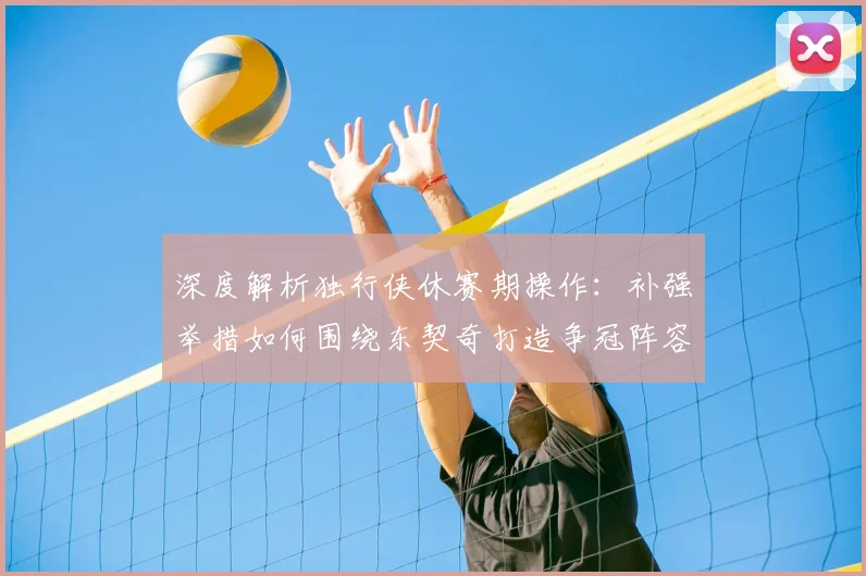 深度解析独行侠休赛期操作：补强举措如何围绕东契奇打造争冠阵容？