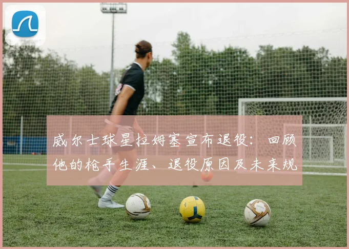 威尔士球星拉姆塞宣布退役:回顾他的枪手生涯、退役原因及未来规划