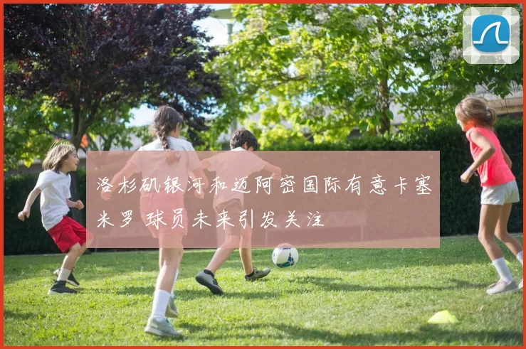洛杉矶银河和迈阿密国际有意卡塞米罗 球员未来引发关注