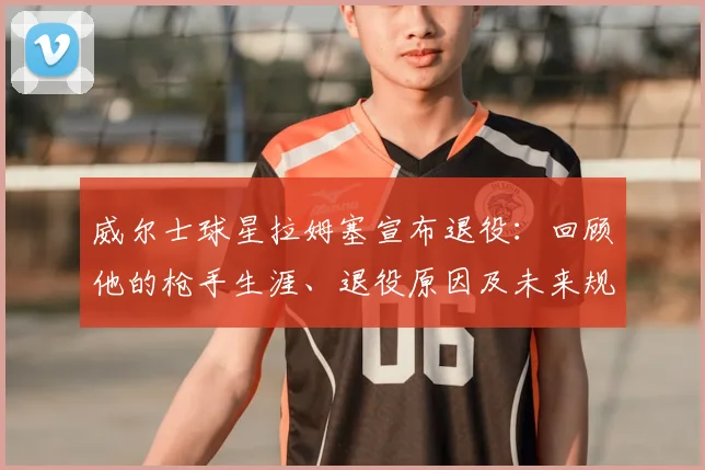威尔士球星拉姆塞宣布退役：回顾他的枪手生涯、退役原因及未来规划