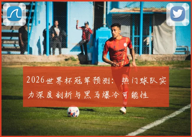 2026世界杯冠军预测：热门球队实力深度剖析与黑马爆冷可能性