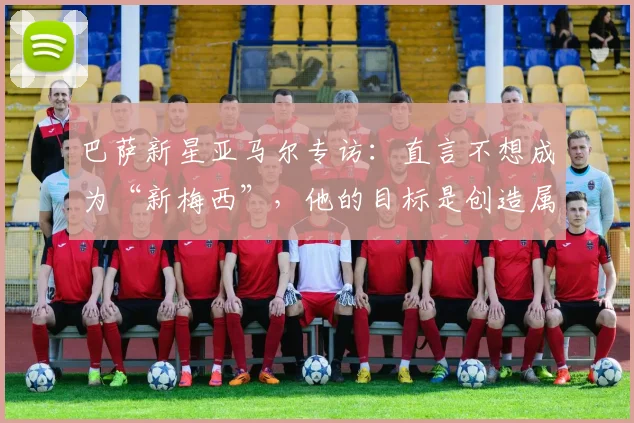 巴萨新星亚马尔专访:直言不想成为“新梅西”,他的目标是创造属于自己的传奇时代