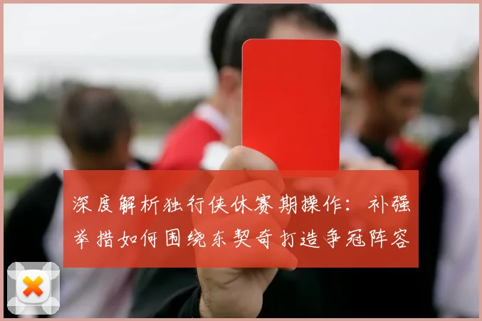 深度解析独行侠休赛期操作：补强举措如何围绕东契奇打造争冠阵容？