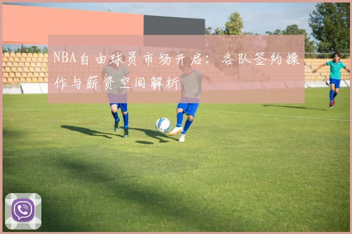 NBA自由球员市场开启：各队签约操作与薪资空间解析