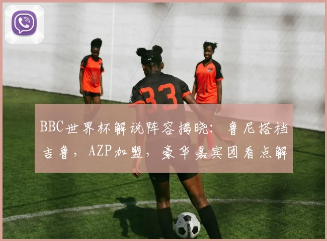BBC世界杯解说阵容揭晓:鲁尼搭档吉鲁,AZP加盟,豪华嘉宾团看点解析