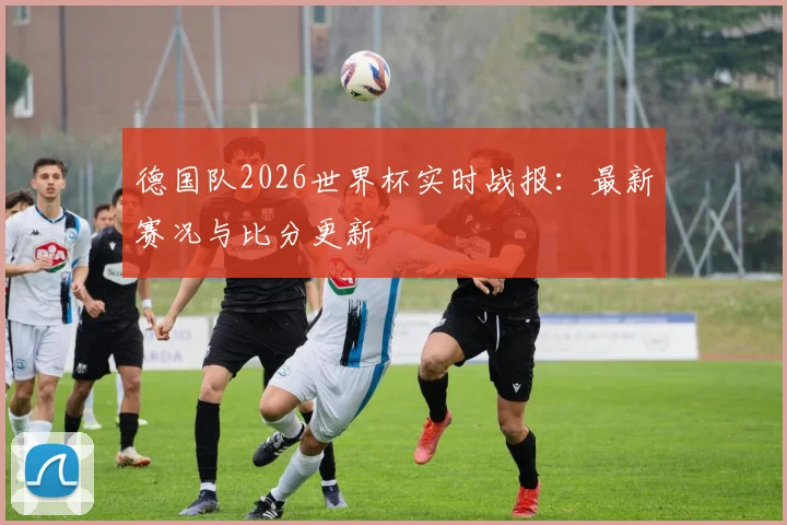 德国队2026世界杯实时战报:最新赛况与比分更新
