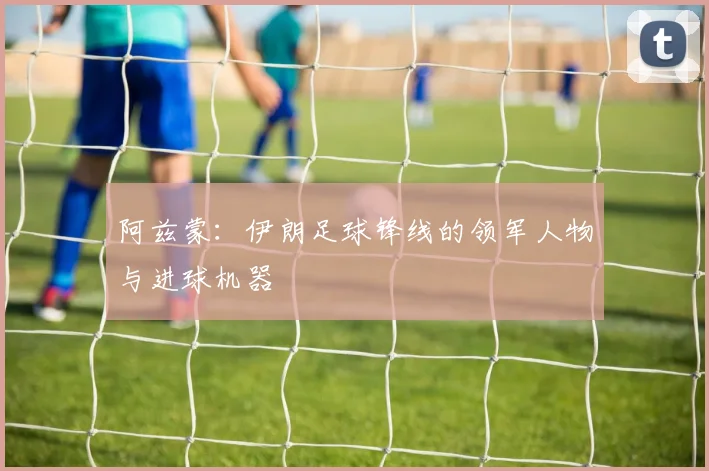 阿兹蒙：伊朗足球锋线的领军人物与进球机器