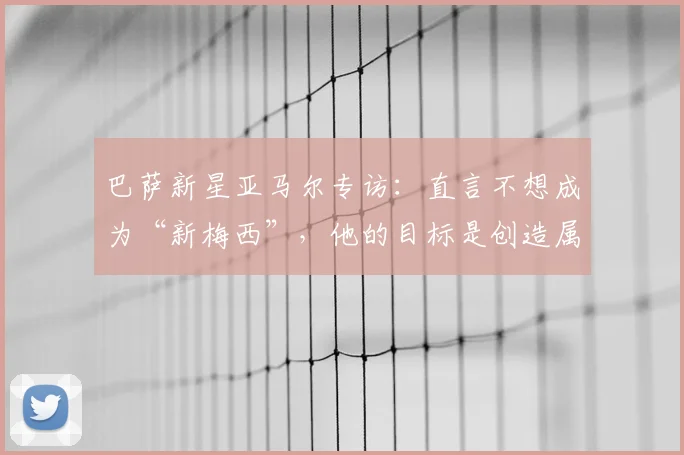 巴萨新星亚马尔专访：直言不想成为“新梅西”，他的目标是创造属于自己的传奇时代