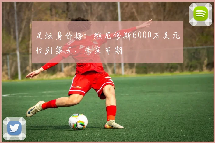 足坛身价榜：维尼修斯6000万美元位列第五，未来可期