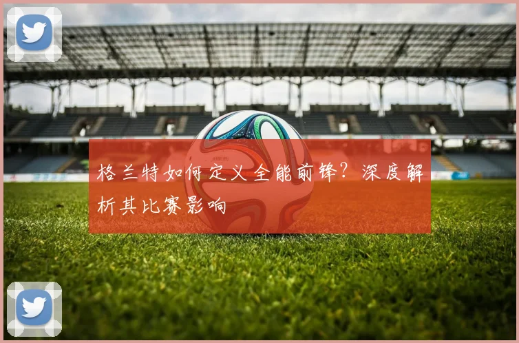 格兰特如何定义全能前锋？深度解析其比赛影响
